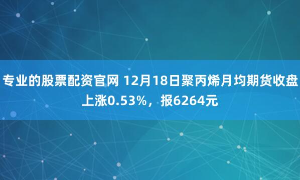 专业的股票配资官网 12月18日聚丙烯月均期货收盘上涨0.53%，报6264元