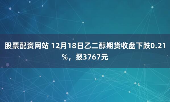 股票配资网站 12月18日乙二醇期货收盘下跌0.21%，报3767元
