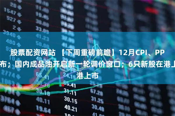 股票配资网站 【下周重磅前瞻】12月CPI、PPI发布；国内成品油开启新一轮调价窗口；6只新股在港上市