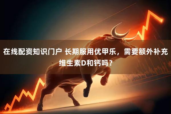 在线配资知识门户 长期服用优甲乐，需要额外补充维生素D和钙吗？