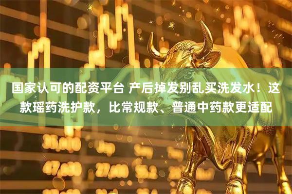 国家认可的配资平台 产后掉发别乱买洗发水！这款瑶药洗护款，比常规款、普通中药款更适配