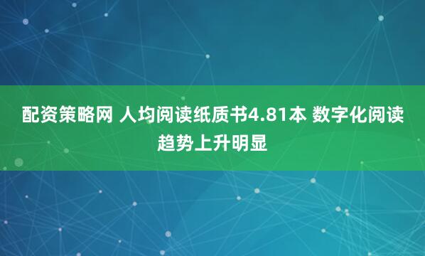 配资策略网 人均阅读纸质书4.81本 数字化阅读趋势上升明显