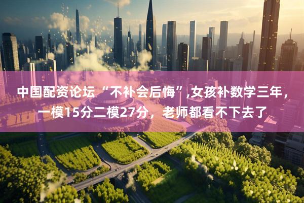 中国配资论坛 “不补会后悔”,女孩补数学三年，一模15分二模27分，老师都看不下去了