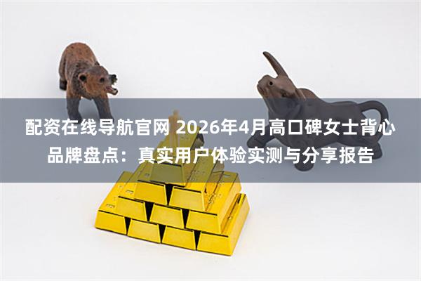 配资在线导航官网 2026年4月高口碑女士背心品牌盘点：真实用户体验实测与分享报告