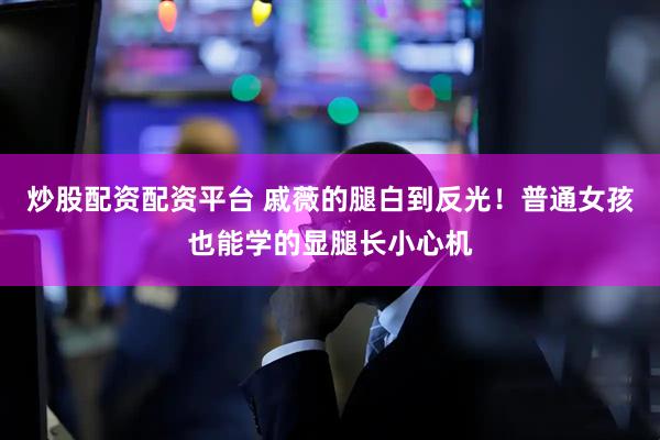 炒股配资配资平台 戚薇的腿白到反光！普通女孩也能学的显腿长小心机