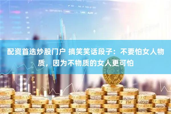 配资首选炒股门户 搞笑笑话段子：不要怕女人物质，因为不物质的女人更可怕