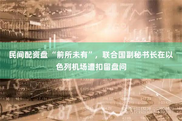 民间配资盘 “前所未有”，联合国副秘书长在以色列机场遭扣留盘问
