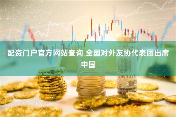 配资门户官方网站查询 全国对外友协代表团出席中国
