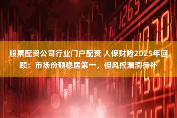 股票配资公司行业门户配资 人保财险2025年回顾：市场份额稳居第一，但风控漏洞待补