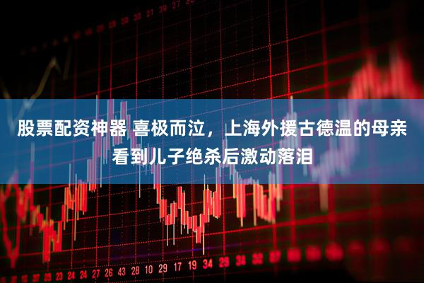 股票配资神器 喜极而泣，上海外援古德温的母亲看到儿子绝杀后激动落泪