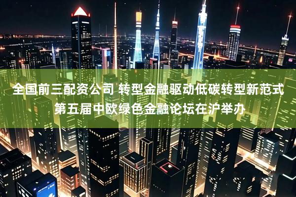 全国前三配资公司 转型金融驱动低碳转型新范式 第五届中欧绿色金融论坛在沪举办