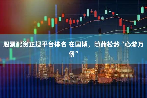 股票配资正规平台排名 在国博，随蒲松龄“心游万仞”