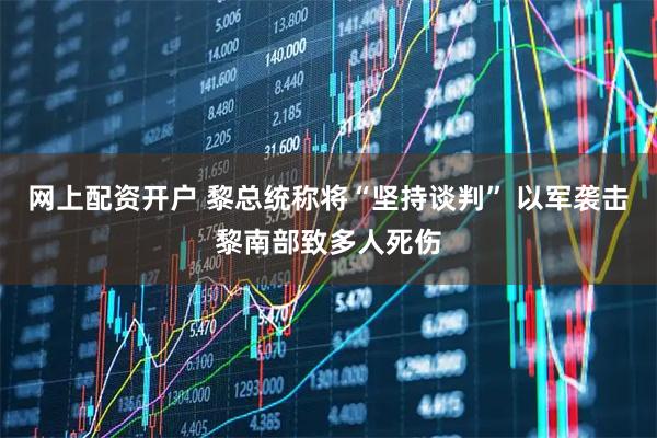 网上配资开户 黎总统称将“坚持谈判” 以军袭击黎南部致多人死伤